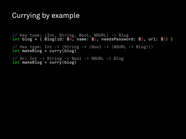 Currying by example
// Has type: (Int, String, Bool, NSURL) -> Blog
let blog = { Blog(id: $0, name: $1, needsPassword: $2, url: $3) }
// Has type: Int -> (String -> (Bool -> (NSURL -> Blog)))
let makeBlog = curry(blog)
// Or: Int -> String -> Bool -> NSURL -> Blog
let makeBlog = curry(blog)
