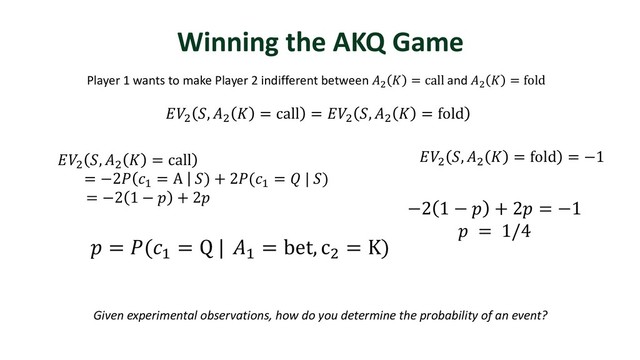 Winning the AKQ Game
Player 1 wants to make Player 2 indifferent between )
 = call and )
 = fold
)
, )
 = call = )
, )
 = fold
)
, )
 = fold = −1
 = ("
= Q | "
= bet, c)
= K)
−2 1 −  + 2 = −1
 = 1/4
Given experimental observations, how do you determine the probability of an event?
)
, )
 = call
= −2 "
= A ) + 2("
=  | )
= −2 1 −  + 2
