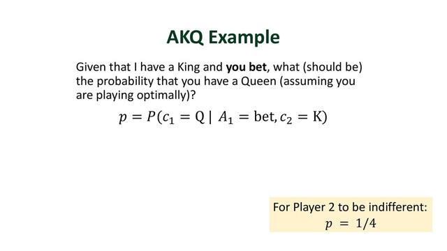 AKQ Example
Given that I have a King and you bet, what (should be)
the probability that you have a Queen (assuming you
are playing optimally)?
 = ("
= Q | "
= bet, )
= K)
For Player 2 to be indifferent:
 = 1/4
