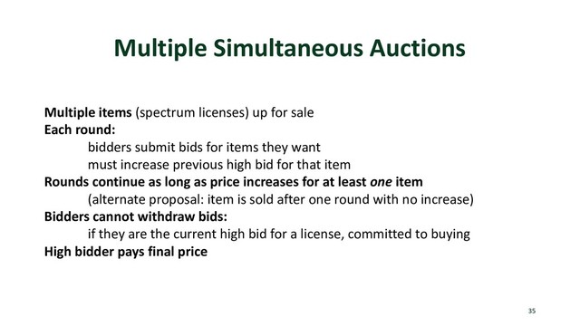 Multiple Simultaneous Auctions
35
Multiple items (spectrum licenses) up for sale
Each round:
bidders submit bids for items they want
must increase previous high bid for that item
Rounds continue as long as price increases for at least one item
(alternate proposal: item is sold after one round with no increase)
Bidders cannot withdraw bids:
if they are the current high bid for a license, committed to buying
High bidder pays final price
