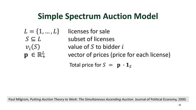 Simple Spectrum Auction Model
38
 = 1, … ,  licenses for sale
 ⊆  subset of licenses
p
 value of  to bidder 
 ∈ ℝt
u vector of prices (price for each license)
Paul Milgrom, Putting Auction Theory to Work: The Simultaneous Ascending Auction. Journal of Political Economy, 2000.
Total price for  =  v x
