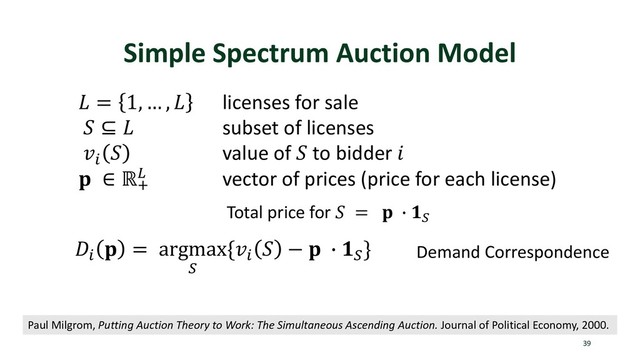 Simple Spectrum Auction Model
39
 = 1, … ,  licenses for sale
 ⊆  subset of licenses
p
 value of  to bidder 
 ∈ ℝt
u vector of prices (price for each license)
Paul Milgrom, Putting Auction Theory to Work: The Simultaneous Ascending Auction. Journal of Political Economy, 2000.
Total price for  =  v x
p
 = argmax
x
{p
 −  v x
} Demand Correspondence

