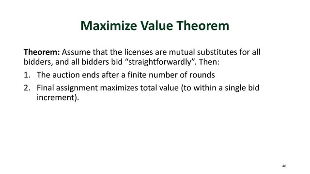 Maximize Value Theorem
Theorem: Assume that the licenses are mutual substitutes for all
bidders, and all bidders bid “straightforwardly”. Then:
1. The auction ends after a finite number of rounds
2. Final assignment maximizes total value (to within a single bid
increment).
40
