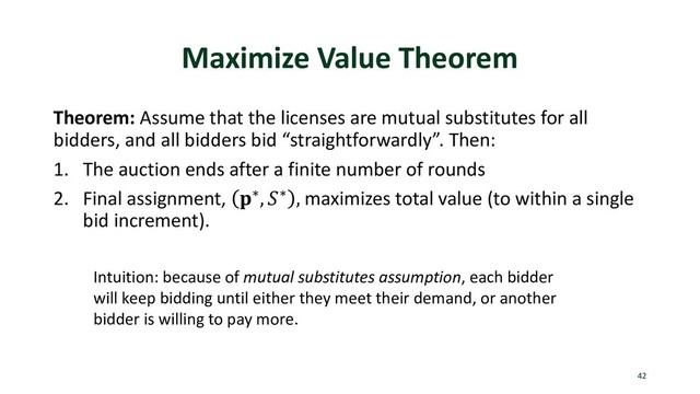 Maximize Value Theorem
Theorem: Assume that the licenses are mutual substitutes for all
bidders, and all bidders bid “straightforwardly”. Then:
1. The auction ends after a finite number of rounds
2. Final assignment, ∗, ∗ , maximizes total value (to within a single
bid increment).
42
Intuition: because of mutual substitutes assumption, each bidder
will keep bidding until either they meet their demand, or another
bidder is willing to pay more.
