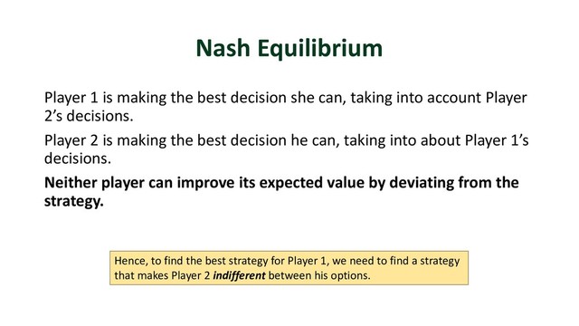 Nash Equilibrium
Player 1 is making the best decision she can, taking into account Player
2’s decisions.
Player 2 is making the best decision he can, taking into about Player 1’s
decisions.
Neither player can improve its expected value by deviating from the
strategy.
Hence, to find the best strategy for Player 1, we need to find a strategy
that makes Player 2 indifferent between his options.
