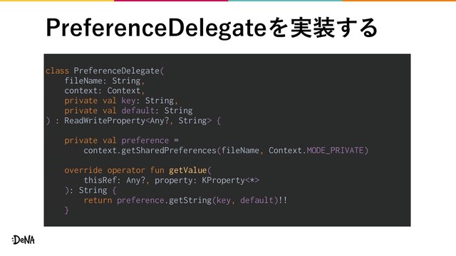 1SFGFSFODF%FMFHBUFΛ࣮૷͢Δ
class PreferenceDelegate(
fileName: String,
context: Context,
private val key: String,
private val default: String
) : ReadWriteProperty {
private val preference =
context.getSharedPreferences(fileName, Context.MODE_PRIVATE)
override operator fun getValue(
thisRef: Any?, property: KProperty<*>
): String {
return preference.getString(key, default)!!
}
