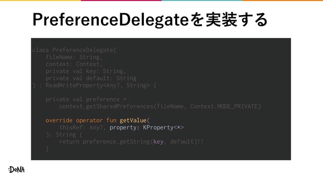 1SFGFSFODF%FMFHBUFΛ࣮૷͢Δ
class PreferenceDelegate(
fileName: String,
context: Context,
private val key: String,
private val default: String
) : ReadWriteProperty {
private val preference =
context.getSharedPreferences(fileName, Context.MODE_PRIVATE)
override operator fun getValue(
thisRef: Any?, property: KProperty<*>
): String {
return preference.getString(key, default)!!
}
