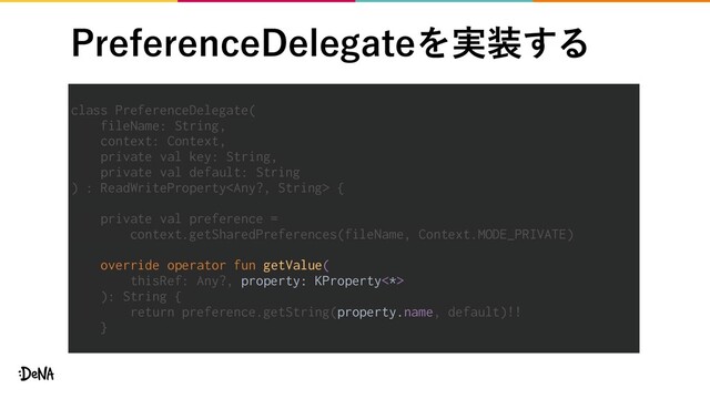 1SFGFSFODF%FMFHBUFΛ࣮૷͢Δ
class PreferenceDelegate(
fileName: String,
context: Context,
private val key: String,
private val default: String
) : ReadWriteProperty {
private val preference =
context.getSharedPreferences(fileName, Context.MODE_PRIVATE)
override operator fun getValue(
thisRef: Any?, property: KProperty<*>
): String {
return preference.getString(property.name, default)!!
}
