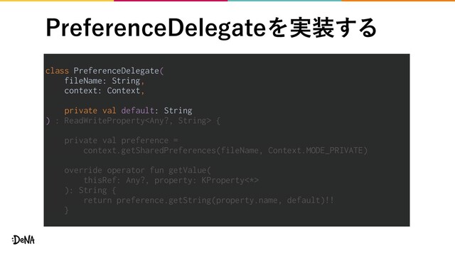 1SFGFSFODF%FMFHBUFΛ࣮૷͢Δ
class PreferenceDelegate(
fileName: String,
context: Context,
private val default: String
) : ReadWriteProperty {
private val preference =
context.getSharedPreferences(fileName, Context.MODE_PRIVATE)
override operator fun getValue(
thisRef: Any?, property: KProperty<*>
): String {
return preference.getString(property.name, default)!!
}
