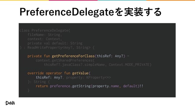 1SFGFSFODF%FMFHBUFΛ࣮૷͢Δ
class PreferenceDelegate(
fileName: String,
context: Context,
private val default: String
) : ReadWriteProperty {
private fun getPreferenceForClass(thisRef: Any?) =
context.getSharedPreferences(
thisRef?.javaClass?.simpleName, Context.MODE_PRIVATE)
override operator fun getValue(
thisRef: Any?, property: KProperty<*>
): String {
return preference.getString(property.name, default)!!
}
