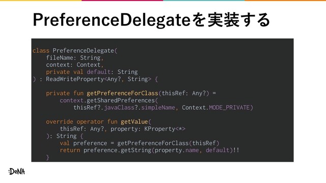1SFGFSFODF%FMFHBUFΛ࣮૷͢Δ
class PreferenceDelegate(
fileName: String,
context: Context,
private val default: String
) : ReadWriteProperty {
private fun getPreferenceForClass(thisRef: Any?) =
context.getSharedPreferences(
thisRef?.javaClass?.simpleName, Context.MODE_PRIVATE)
override operator fun getValue(
thisRef: Any?, property: KProperty<*>
): String {
val preference = getPreferenceForClass(thisRef)
return preference.getString(property.name, default)!!
}
