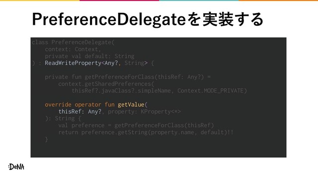 1SFGFSFODF%FMFHBUFΛ࣮૷͢Δ
class PreferenceDelegate(
context: Context,
private val default: String
) : ReadWriteProperty {
private fun getPreferenceForClass(thisRef: Any?) =
context.getSharedPreferences(
thisRef?.javaClass?.simpleName, Context.MODE_PRIVATE)
override operator fun getValue(
thisRef: Any?, property: KProperty<*>
): String {
val preference = getPreferenceForClass(thisRef)
return preference.getString(property.name, default)!!
}
