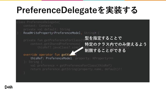 1SFGFSFODF%FMFHBUFΛ࣮૷͢Δ
class PreferenceDelegate(
context: Context,
private val default: String
) : ReadWriteProperty {
private fun getPreferenceForClass(thisRef: Any?) =
context.getSharedPreferences(
thisRef?.javaClass?.simpleName, Context.MODE_PRIVATE)
override operator fun getValue(
thisRef: PreferenceModel, property: KProperty<*>
): String {
val preference = getPreferenceForClass(thisRef)
return preference.getString(property.name, default)!!
}
ܕΛࢦఆ͢Δ͜ͱͰ
ಛఆͷΫϥε಺ͰͷΈ࢖͑ΔΑ͏
੍ݶ͢Δ͜ͱ͕Ͱ͖Δ
