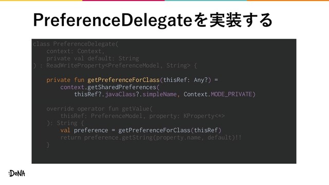 1SFGFSFODF%FMFHBUFΛ࣮૷͢Δ
class PreferenceDelegate(
context: Context,
private val default: String
) : ReadWriteProperty {
private fun getPreferenceForClass(thisRef: Any?) =
context.getSharedPreferences(
thisRef?.javaClass?.simpleName, Context.MODE_PRIVATE)
override operator fun getValue(
thisRef: PreferenceModel, property: KProperty<*>
): String {
val preference = getPreferenceForClass(thisRef)
return preference.getString(property.name, default)!!
}

