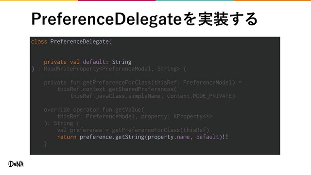 1SFGFSFODF%FMFHBUFΛ࣮૷͢Δ
class PreferenceDelegate(
private val default: String
) : ReadWriteProperty {
private fun getPreferenceForClass(thisRef: PreferenceModel) =
thisRef.context.getSharedPreferences(
thisRef.javaClass.simpleName, Context.MODE_PRIVATE)
override operator fun getValue(
thisRef: PreferenceModel, property: KProperty<*>
): String {
val preference = getPreferenceForClass(thisRef)
return preference.getString(property.name, default)!!
}

