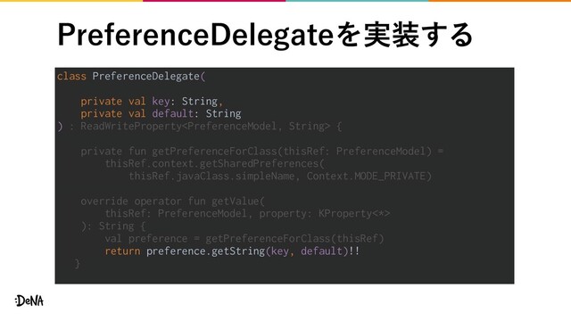 1SFGFSFODF%FMFHBUFΛ࣮૷͢Δ
class PreferenceDelegate(
private val key: String,
private val default: String
) : ReadWriteProperty {
private fun getPreferenceForClass(thisRef: PreferenceModel) =
thisRef.context.getSharedPreferences(
thisRef.javaClass.simpleName, Context.MODE_PRIVATE)
override operator fun getValue(
thisRef: PreferenceModel, property: KProperty<*>
): String {
val preference = getPreferenceForClass(thisRef)
return preference.getString(key, default)!!
}
