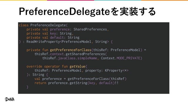 1SFGFSFODF%FMFHBUFΛ࣮૷͢Δ
class PreferenceDelegate(
private val preference: SharedPreferences,
private val key: String,
private val default: String
) : ReadWriteProperty {
private fun getPreferenceForClass(thisRef: PreferenceModel) =
thisRef.context.getSharedPreferences(
thisRef.javaClass.simpleName, Context.MODE_PRIVATE)
override operator fun getValue(
thisRef: PreferenceModel, property: KProperty<*>
): String {
val preference = getPreferenceForClass(thisRef)
return preference.getString(key, default)!!
}
