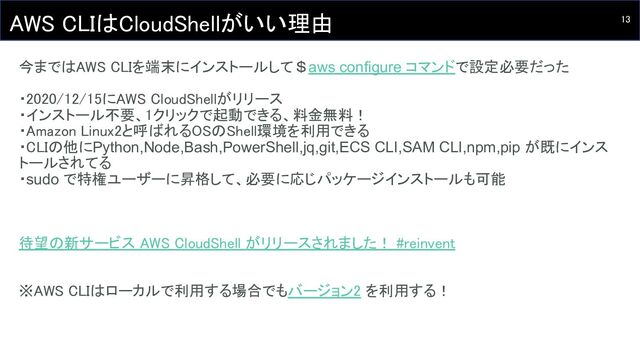 13 
AWS CLIはCloudShellがいい理由 
今まではAWS CLIを端末にインストールして＄aws configure コマンドで設定必要だった 
 
・2020/12/15にAWS CloudShellがリリース 
・インストール不要、1クリックで起動できる、料金無料！ 
・Amazon Linux2と呼ばれるOSのShell環境を利用できる 
・CLIの他にPython,Node,Bash,PowerShell,jq,git,ECS CLI,SAM CLI,npm,pip が既にインス
トールされてる
・sudo で特権ユーザーに昇格して、必要に応じパッケージインストールも可能
 
待望の新サービス AWS CloudShell がリリースされました！ #reinvent 
 
 
※AWS CLIはローカルで利用する場合でもバージョン2 を利用する！ 
 
 
