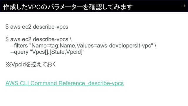 17 
作成したVPCのパラメーターを確認してみます 
 
$ aws ec2 describe-vpcs
$ aws ec2 describe-vpcs \
--filters "Name=tag:Name,Values=aws-developerslt-vpc" \
--query "Vpcs[].[State,VpcId]"
※VpcIdを控えておく
AWS CLI Command Reference_describe-vpcs
 
 
