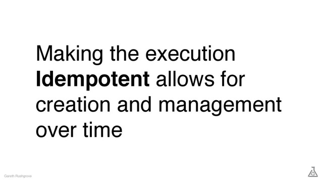 Making the execution
Idempotent allows for
creation and management
over time
Gareth Rushgrove
