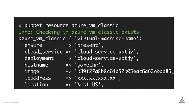» puppet resource azure_vm_classic
Info: Checking if azure_vm_classic exists
azure_vm_classic { 'virtual-machine-name':
ensure => 'present',
cloud_service => 'cloud-service-uptjy',
deployment => 'cloud-service-uptjy',
hostname => 'garethr',
image => 'b39f27a8b8c64d52b05eac6a62ebad85__Ubun
ipaddress => 'xxx.xx.xxx.xx',
location => 'West US',
media_link => 'http://xxx.blob.core.windows.net/vhds/
disk_2015_08_28_07_49_34_868.vhd',
os_type => 'Linux',
Gareth Rushgrove
