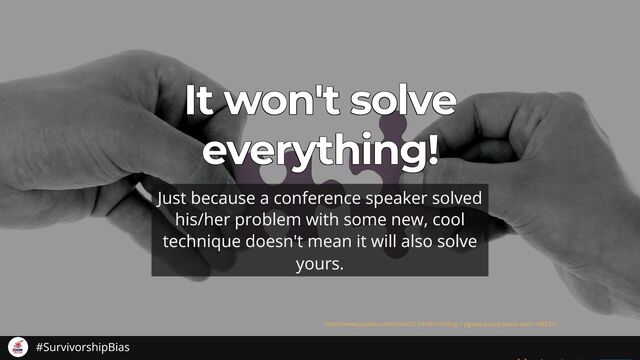 It won't solve
It won't solve
It won't solve
It won't solve
It won't solve
everything!
everything!
everything!
everything!
everything!
Just because a conference speaker solved
his/her problem with some new, cool
technique doesn't mean it will also solve
yours.
https://www.pexels.com/photo/2-hands-holding-1-jigsaw-puzzle-piece-each-164531/
#SurvivorshipBias
