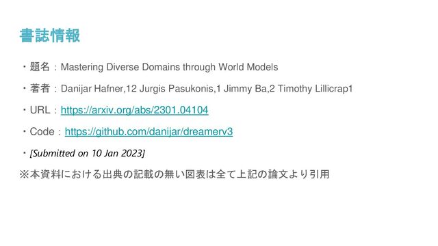 書誌情報
・題名：Mastering Diverse Domains through World Models
・著者：Danijar Hafner,12 Jurgis Pasukonis,1 Jimmy Ba,2 Timothy Lillicrap1
・URL：https://arxiv.org/abs/2301.04104
・Code：https://github.com/danijar/dreamerv3
・[Submitted on 10 Jan 2023]
※本資料における出典の記載の無い図表は全て上記の論文より引用
