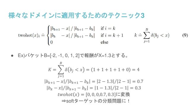 様々なドメインに適用するためのテクニック3
● Ex)バケットB=[-2, -1, 0, 1, 2]で報酬がX=1.3とする。
𝐾 = ෍
𝑗=1
𝐵
𝛿 𝑏𝑗
< 𝑥 = 1 + 1 + 1 + 1 + 0 = 4
Τ
𝑏𝑘+1
− 𝑥 𝑏𝑘+1
− 𝑏𝑘
= Τ
2 − 1.3 2 − 1 = 0.7
Τ
𝑏𝑘
− 𝑥 𝑏𝑘+1
− 𝑏𝑘
= Τ
1 − 1.3 2 − 1 = 0.3
𝑡𝑤𝑜ℎ𝑜𝑡 𝑥 = [0, 0, 0,0.7, 0.3]に変換
⇒softターゲットの分類問題に！

