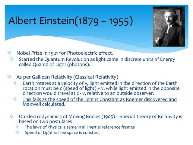 Albert Einstein(1879 – 1955)
² Nobel Prize in 1921 for Photoelectric effect.
² Started the Quantum Revolution as light came in discrete units of Energy
called Quanta of Light (photons).
² As per Galilean Relativity (Classical Relativity)
² Earth rotates at a velocity of v, light emitted in the direction of the Earth
rotation must be c (speed of light) + v, while light emitted in the opposite
direction would travel at c - v, relative to an outside observer.
² This fails as the speed of the light is Constant as Roemer discovered and
Maxwell calculated.
² On Electrodynamics of Moving Bodies (1905) – Special Theory of Relativity is
based on two postulates
² The laws of Physics is same in all inertial reference frames
² Speed of Light in free space is constant
