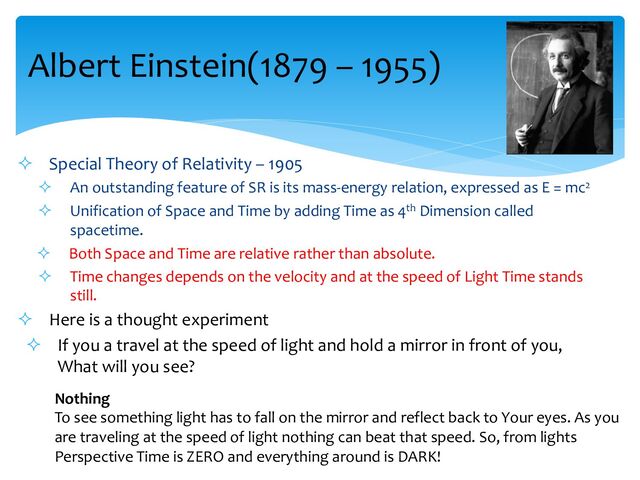 Albert Einstein(1879 – 1955)
² Special Theory of Relativity – 1905
² An outstanding feature of SR is its mass-energy relation, expressed as E = mc2
² Unification of Space and Time by adding Time as 4th Dimension called
spacetime.
² Both Space and Time are relative rather than absolute.
² Time changes depends on the velocity and at the speed of Light Time stands
still.
² Here is a thought experiment
² If you a travel at the speed of light and hold a mirror in front of you,
What will you see?
Nothing
To see something light has to fall on the mirror and reflect back to Your eyes. As you
are traveling at the speed of light nothing can beat that speed. So, from lights
Perspective Time is ZERO and everything around is DARK!
