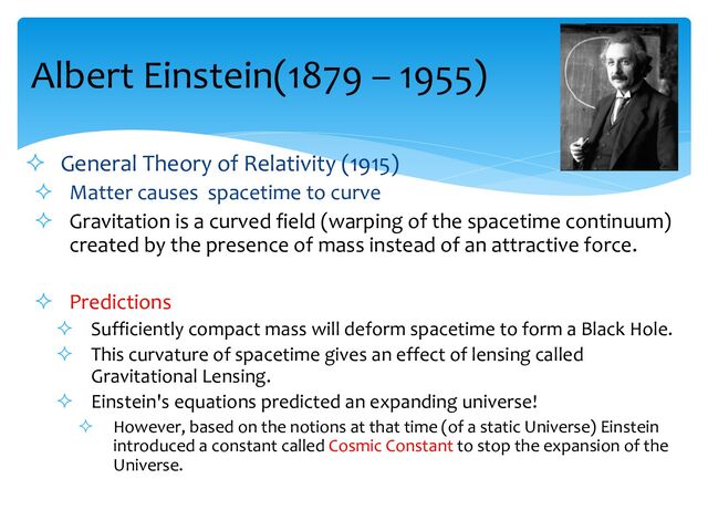 Albert Einstein(1879 – 1955)
² General Theory of Relativity (1915)
² Matter causes spacetime to curve
² Gravitation is a curved field (warping of the spacetime continuum)
created by the presence of mass instead of an attractive force.
² Predictions
² Sufficiently compact mass will deform spacetime to form a Black Hole.
² This curvature of spacetime gives an effect of lensing called
Gravitational Lensing.
² Einstein's equations predicted an expanding universe!
² However, based on the notions at that time (of a static Universe) Einstein
introduced a constant called Cosmic Constant to stop the expansion of the
Universe.
