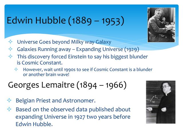 ² Universe Goes beyond Milky way Galaxy
² Galaxies Running away – Expanding Universe (1929)
² This discovery forced Einstein to say his biggest blunder
is Cosmic Constant.
² However, wait until 1990s to see if Cosmic Constant is a blunder
or another brain wave!
Edwin Hubble (1889 – 1953)
Georges Lemaitre (1894 – 1966)
² Belgian Priest and Astronomer.
² Based on the observed data published about
expanding Universe in 1927 two years before
Edwin Hubble.
