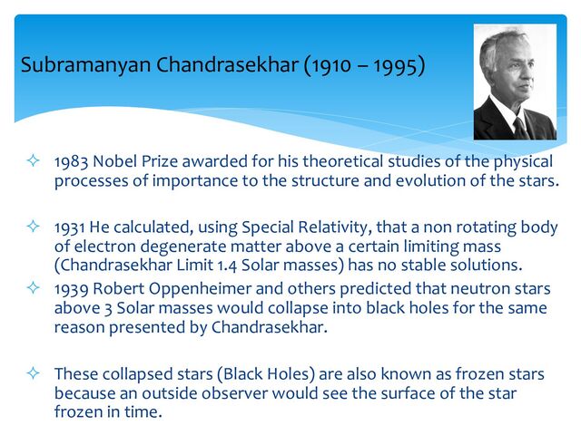 ² 1983 Nobel Prize awarded for his theoretical studies of the physical
processes of importance to the structure and evolution of the stars.
² 1931 He calculated, using Special Relativity, that a non rotating body
of electron degenerate matter above a certain limiting mass
(Chandrasekhar Limit 1.4 Solar masses) has no stable solutions.
² 1939 Robert Oppenheimer and others predicted that neutron stars
above 3 Solar masses would collapse into black holes for the same
reason presented by Chandrasekhar.
² These collapsed stars (Black Holes) are also known as frozen stars
because an outside observer would see the surface of the star
frozen in time.
Subramanyan Chandrasekhar (1910 – 1995)
