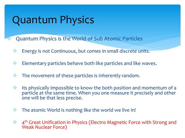 ² Quantum Physics is the World of Sub Atomic Particles
² Energy is not Continuous, but comes in small discrete units.
² Elementary particles behave both like particles and like waves.
² The movement of these particles is inherently random.
² Its physically impossible to know the both position and momentum of a
particle at the same time. When you one measure it precisely and other
one will be that less precise.
² The atomic World is nothing like the world we live in!
² 4th Great Unification in Physics (Electro Magnetic Force with Strong and
Weak Nuclear Force)
Quantum Physics
