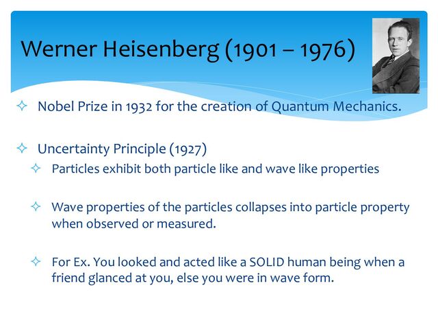 ² Nobel Prize in 1932 for the creation of Quantum Mechanics.
² Uncertainty Principle (1927)
² Particles exhibit both particle like and wave like properties
² Wave properties of the particles collapses into particle property
when observed or measured.
² For Ex. You looked and acted like a SOLID human being when a
friend glanced at you, else you were in wave form.
Werner Heisenberg (1901 – 1976)
