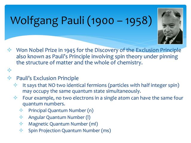 ² Won Nobel Prize in 1945 for the Discovery of the Exclusion Principle
also known as Pauli’s Principle involving spin theory under pinning
the structure of matter and the whole of chemistry.
²
² Pauli’s Exclusion Principle
² It says that NO two identical fermions (particles with half integer spin)
may occupy the same quantum state simultaneously.
² Four example, no two electrons in a single atom can have the same four
quantum numbers.
² Principal Quantum Number (n)
² Angular Quantum Number (l)
² Magnetic Quantum Number (ml)
² Spin Projection Quantum Number (ms)
Wolfgang Pauli (1900 – 1958)
