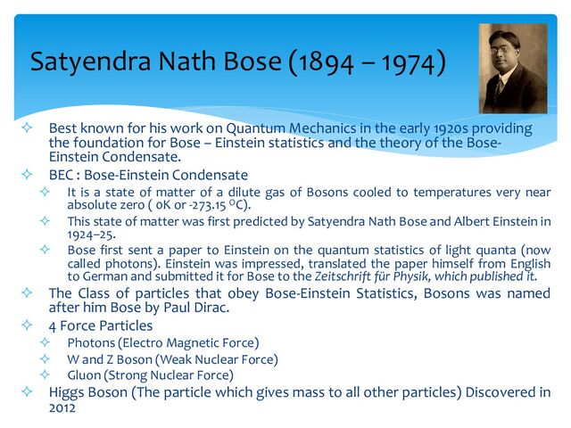 ² Best known for his work on Quantum Mechanics in the early 1920s providing
the foundation for Bose – Einstein statistics and the theory of the Bose-
Einstein Condensate.
² BEC : Bose-Einstein Condensate
² It is a state of matter of a dilute gas of Bosons cooled to temperatures very near
absolute zero ( 0K or -273.15 OC).
² This state of matter was first predicted by Satyendra Nath Bose and Albert Einstein in
1924–25.
² Bose first sent a paper to Einstein on the quantum statistics of light quanta (now
called photons). Einstein was impressed, translated the paper himself from English
to German and submitted it for Bose to the Zeitschrift für Physik, which published it.
² The Class of particles that obey Bose-Einstein Statistics, Bosons was named
after him Bose by Paul Dirac.
² 4 Force Particles
² Photons (Electro Magnetic Force)
² W and Z Boson (Weak Nuclear Force)
² Gluon (Strong Nuclear Force)
² Higgs Boson (The particle which gives mass to all other particles) Discovered in
2012
Satyendra Nath Bose (1894 – 1974)

