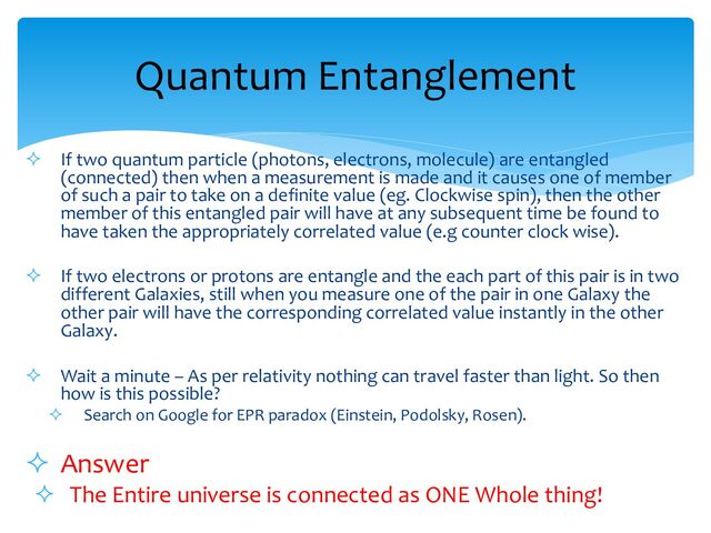 ² If two quantum particle (photons, electrons, molecule) are entangled
(connected) then when a measurement is made and it causes one of member
of such a pair to take on a definite value (eg. Clockwise spin), then the other
member of this entangled pair will have at any subsequent time be found to
have taken the appropriately correlated value (e.g counter clock wise).
² If two electrons or protons are entangle and the each part of this pair is in two
different Galaxies, still when you measure one of the pair in one Galaxy the
other pair will have the corresponding correlated value instantly in the other
Galaxy.
² Wait a minute – As per relativity nothing can travel faster than light. So then
how is this possible?
² Search on Google for EPR paradox (Einstein, Podolsky, Rosen).
² Answer
² The Entire universe is connected as ONE Whole thing!
Quantum Entanglement
