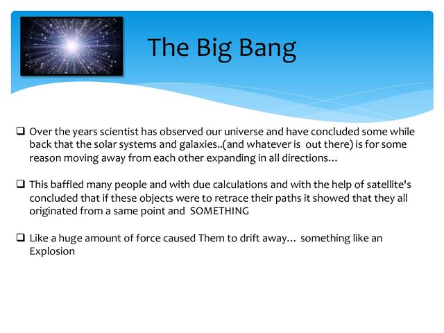 The Big Bang
q Over the years scientist has observed our universe and have concluded some while
back that the solar systems and galaxies..(and whatever is out there) is for some
reason moving away from each other expanding in all directions…
q This baffled many people and with due calculations and with the help of satellite's
concluded that if these objects were to retrace their paths it showed that they all
originated from a same point and SOMETHING
q Like a huge amount of force caused Them to drift away… something like an
Explosion
