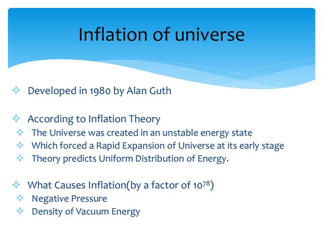 ² Developed in 1980 by Alan Guth
² According to Inflation Theory
² The Universe was created in an unstable energy state
² Which forced a Rapid Expansion of Universe at its early stage
² Theory predicts Uniform Distribution of Energy.
² What Causes Inflation(by a factor of 1078)
² Negative Pressure
² Density of Vacuum Energy
Inflation of universe
