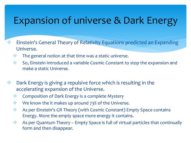 ² Einstein’s General Theory of Relativity Equations predicted an Expanding
Universe.
² The general notion at that time was a static universe.
² So, Einstein introduced a variable Cosmic Constant to stop the expansion and
make a static Universe.
² Dark Energy is giving a repulsive force which is resulting in the
accelerating expansion of the Universe.
² Composition of Dark Energy is a complete Mystery
² We know the it makes up around 73% of the Universe.
² As per Einstein's GR Theory (with Cosmic Constant) Empty Space contains
Energy. More the empty space more energy it contains.
² As per Quantum Theory – Empty Space is full of virtual particles that continually
form and then disappear.
Expansion of universe & Dark Energy
