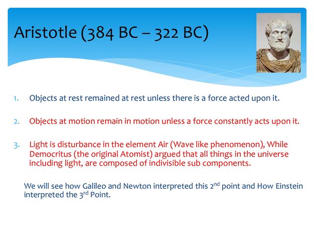 1. Objects at rest remained at rest unless there is a force acted upon it.
2. Objects at motion remain in motion unless a force constantly acts upon it.
3. Light is disturbance in the element Air (Wave like phenomenon), While
Democritus (the original Atomist) argued that all things in the universe
including light, are composed of indivisible sub components.
We will see how Galileo and Newton interpreted this 2nd point and How Einstein
interpreted the 3rd Point.
Aristotle (384 BC – 322 BC)
