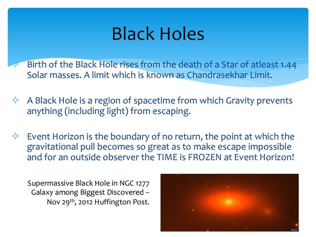 ² Birth of the Black Hole rises from the death of a Star of atleast 1.44
Solar masses. A limit which is known as Chandrasekhar Limit.
² A Black Hole is a region of spacetime from which Gravity prevents
anything (including light) from escaping.
² Event Horizon is the boundary of no return, the point at which the
gravitational pull becomes so great as to make escape impossible
and for an outside observer the TIME is FROZEN at Event Horizon!
Black Holes
Supermassive Black Hole in NGC 1277
Galaxy among Biggest Discovered –
Nov 29th, 2012 Huffington Post.
