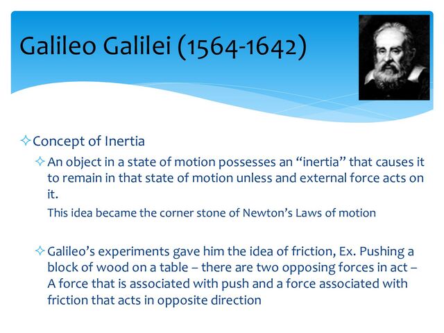 Galileo Galilei (1564-1642)
²Concept of Inertia
²An object in a state of motion possesses an “inertia” that causes it
to remain in that state of motion unless and external force acts on
it.
This idea became the corner stone of Newton’s Laws of motion
²Galileo’s experiments gave him the idea of friction, Ex. Pushing a
block of wood on a table – there are two opposing forces in act –
A force that is associated with push and a force associated with
friction that acts in opposite direction
