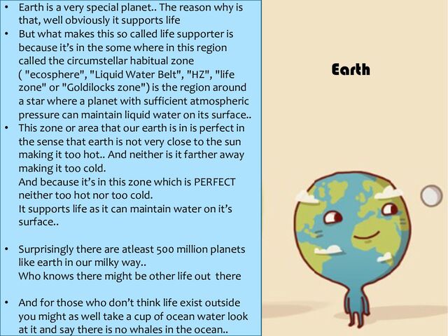 • Earth is a very special planet.. The reason why is
that, well obviously it supports life
• But what makes this so called life supporter is
because it’s in the some where in this region
called the circumstellar habitual zone
( "ecosphere", "Liquid Water Belt", "HZ", "life
zone" or "Goldilocks zone") is the region around
a star where a planet with sufficient atmospheric
pressure can maintain liquid water on its surface..
• This zone or area that our earth is in is perfect in
the sense that earth is not very close to the sun
making it too hot.. And neither is it farther away
making it too cold.
And because it’s in this zone which is PERFECT
neither too hot nor too cold.
It supports life as it can maintain water on it’s
surface..
• Surprisingly there are atleast 500 million planets
like earth in our milky way..
Who knows there might be other life out there
• And for those who don’t think life exist outside
you might as well take a cup of ocean water look
at it and say there is no whales in the ocean..
Earth
