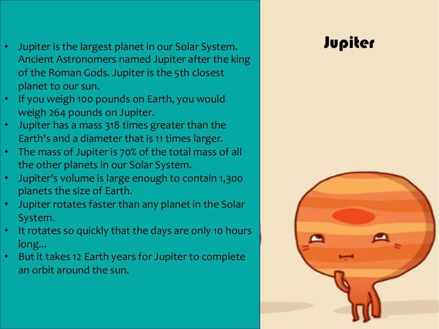 • Jupiter is the largest planet in our Solar System.
Ancient Astronomers named Jupiter after the king
of the Roman Gods. Jupiter is the 5th closest
planet to our sun.
• If you weigh 100 pounds on Earth, you would
weigh 264 pounds on Jupiter.
• Jupiter has a mass 318 times greater than the
Earth's and a diameter that is 11 times larger.
• The mass of Jupiter is 70% of the total mass of all
the other planets in our Solar System.
• Jupiter's volume is large enough to contain 1,300
planets the size of Earth.
• Jupiter rotates faster than any planet in the Solar
System.
• It rotates so quickly that the days are only 10 hours
long...
• But it takes 12 Earth years for Jupiter to complete
an orbit around the sun.
Jupiter
