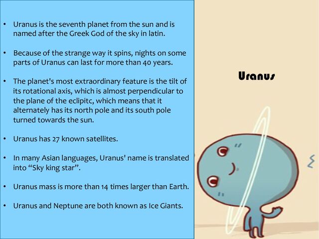 • Uranus is the seventh planet from the sun and is
named after the Greek God of the sky in latin.
• Because of the strange way it spins, nights on some
parts of Uranus can last for more than 40 years.
• The planet's most extraordinary feature is the tilt of
its rotational axis, which is almost perpendicular to
the plane of the eclipitc, which means that it
alternately has its north pole and its south pole
turned towards the sun.
• Uranus has 27 known satellites.
• In many Asian languages, Uranus' name is translated
into “Sky king star”.
• Uranus mass is more than 14 times larger than Earth.
• Uranus and Neptune are both known as Ice Giants.
Uranus
