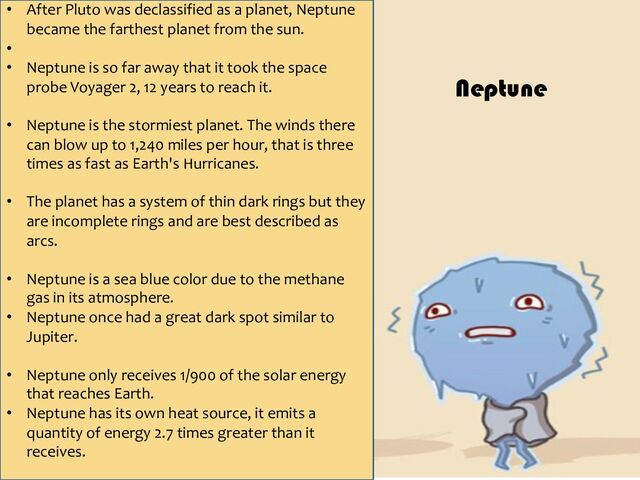 • After Pluto was declassified as a planet, Neptune
became the farthest planet from the sun.
•
• Neptune is so far away that it took the space
probe Voyager 2, 12 years to reach it.
• Neptune is the stormiest planet. The winds there
can blow up to 1,240 miles per hour, that is three
times as fast as Earth's Hurricanes.
• The planet has a system of thin dark rings but they
are incomplete rings and are best described as
arcs.
• Neptune is a sea blue color due to the methane
gas in its atmosphere.
• Neptune once had a great dark spot similar to
Jupiter.
• Neptune only receives 1/900 of the solar energy
that reaches Earth.
• Neptune has its own heat source, it emits a
quantity of energy 2.7 times greater than it
receives.
Neptune

