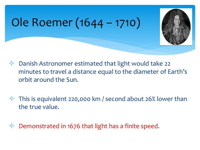 ² Danish Astronomer estimated that light would take 22
minutes to travel a distance equal to the diameter of Earth’s
orbit around the Sun.
² This is equivalent 220,000 km / second about 26% lower than
the true value.
² Demonstrated in 1676 that light has a finite speed.
Ole Roemer (1644 – 1710)

