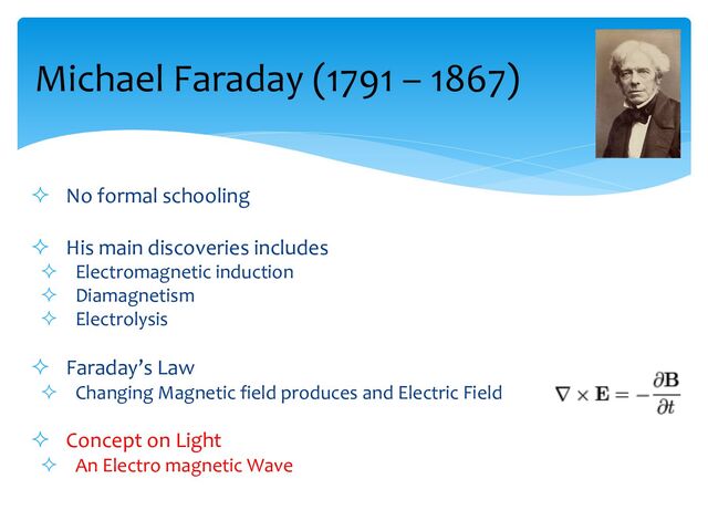 ² No formal schooling
² His main discoveries includes
² Electromagnetic induction
² Diamagnetism
² Electrolysis
² Faraday’s Law
² Changing Magnetic field produces and Electric Field
² Concept on Light
² An Electro magnetic Wave
Michael Faraday (1791 – 1867)
